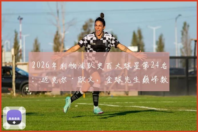 2026年利物浦队史百大球星第24名：迈克尔·欧文，金球先生巅峰数据全回顾，红军岁月高光时刻解读