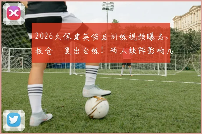 2026久保建英伤后训练视频曝光，板仓滉复出合练！两人缺阵影响几何？最新进展解读
