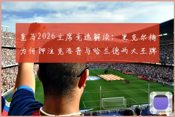 皇马2026主席竞选解读：里克尔梅为何押注克洛普与哈兰德两大王牌？