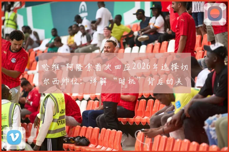 哈维-阿隆索首次回应2026年选择切尔西帅位：详解“时机”背后的关键考量与决策过程