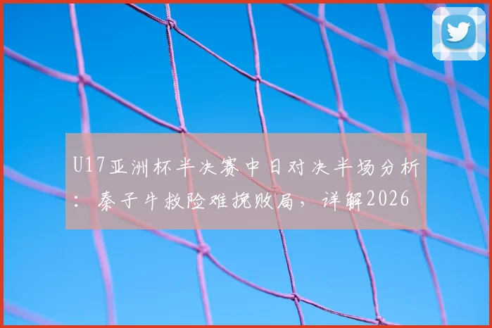 U17亚洲杯半决赛中日对决半场分析:秦子牛救险难挽败局,详解2026届国青队技术短板与未来挑战
