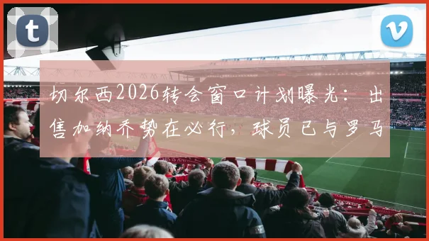 切尔西2026转会窗口计划曝光:出售加纳乔势在必行,球员已与罗马达成初步意向