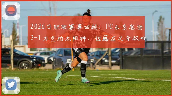 2026日职联赛事回顾：FC东京客场3-1力克柏太阳神，佐藤龙之介双响建功，比赛全过程解析