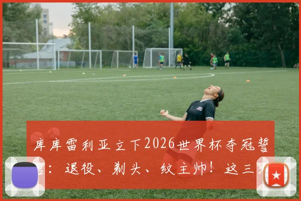 库库雷利亚立下2026世界杯夺冠誓言：退役、剃头、纹主帅！这三大Flag能实现吗？