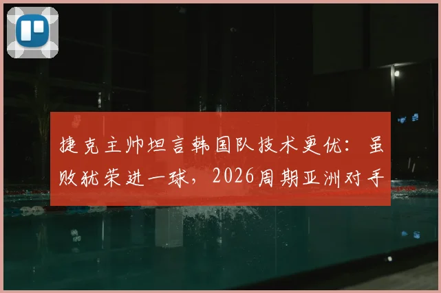 捷克主帅坦言韩国队技术更优：虽败犹荣进一球，2026周期亚洲对手需警惕