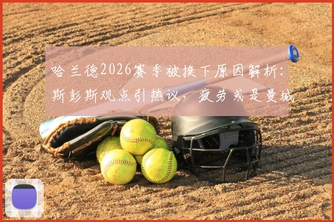 哈兰德2026赛季被换下原因解析：斯彭斯观点引热议，疲劳或是曼城战术关键调整