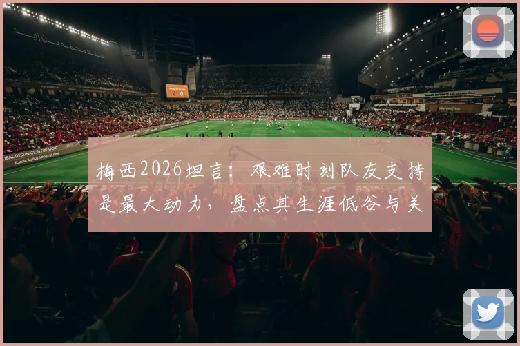 梅西2026坦言:艰难时刻队友支持是最大动力,盘点其生涯低谷与关键队友