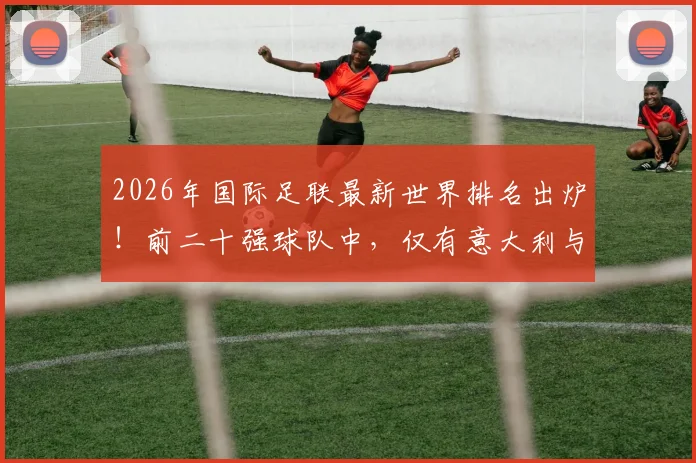 2026年国际足联最新世界排名出炉!前二十强球队中,仅有意大利与丹麦遗憾缺席世界杯