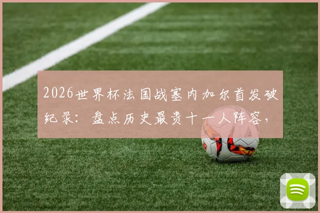 2026世界杯法国战塞内加尔首发破纪录:盘点历史最贵十一人阵容,前十比赛法国占七场详情分析