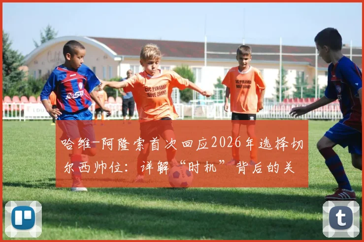 哈维-阿隆索首次回应2026年选择切尔西帅位:详解“时机”背后的关键考量与决策过程