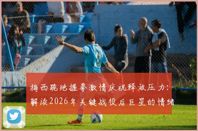 梅西跪地握拳激情庆祝释放压力:解读2026年关键战役后巨星的情绪宣泄与胜利瞬间