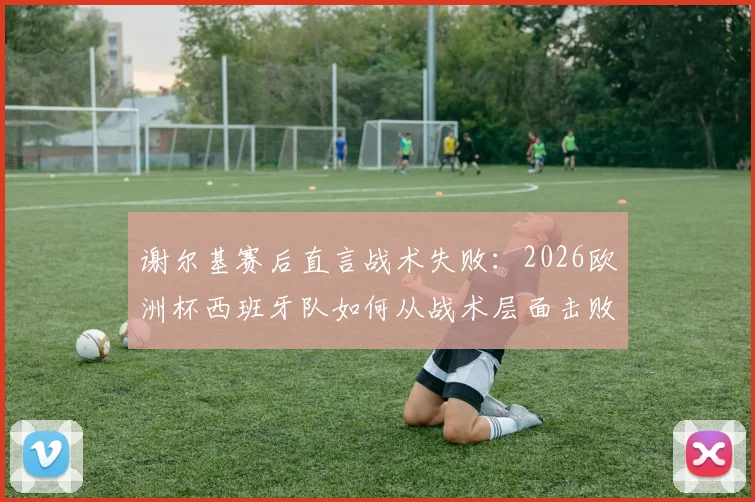 谢尔基赛后直言战术失败:2026欧洲杯西班牙队如何从战术层面击败法国队,深度解析双方战术差距