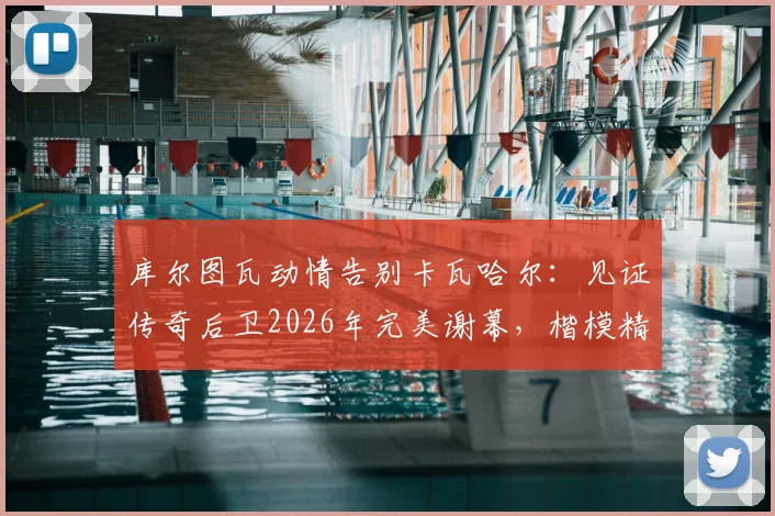 库尔图瓦动情告别卡瓦哈尔:见证传奇后卫2026年完美谢幕,楷模精神永存更衣室