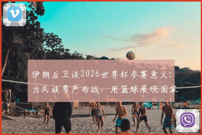 伊朗后卫谈2026世界杯参赛意义：为民族尊严而战，用篮球展现国家存在感