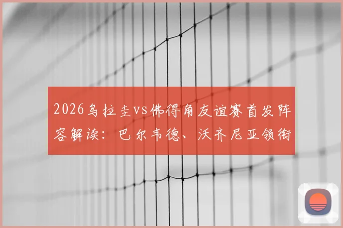 2026乌拉圭vs佛得角友谊赛首发阵容解读：巴尔韦德、沃齐尼亚领衔出战，附比赛时间与直播观看指南