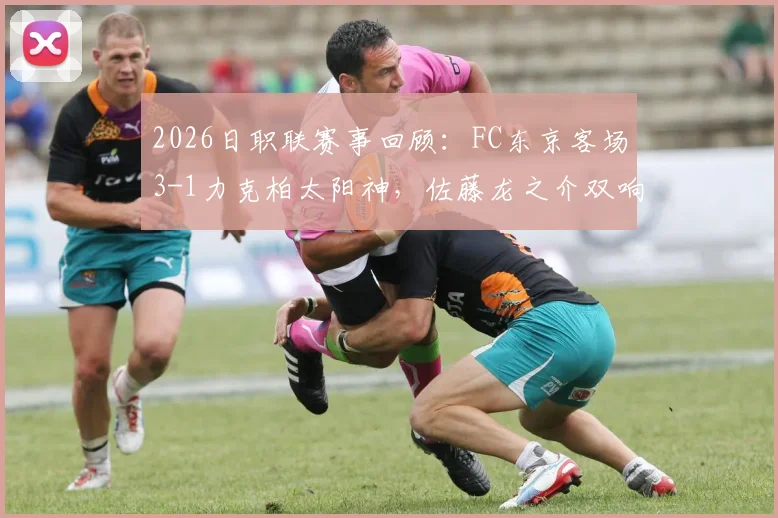 2026日职联赛事回顾：FC东京客场3-1力克柏太阳神，佐藤龙之介双响建功，比赛全过程解析