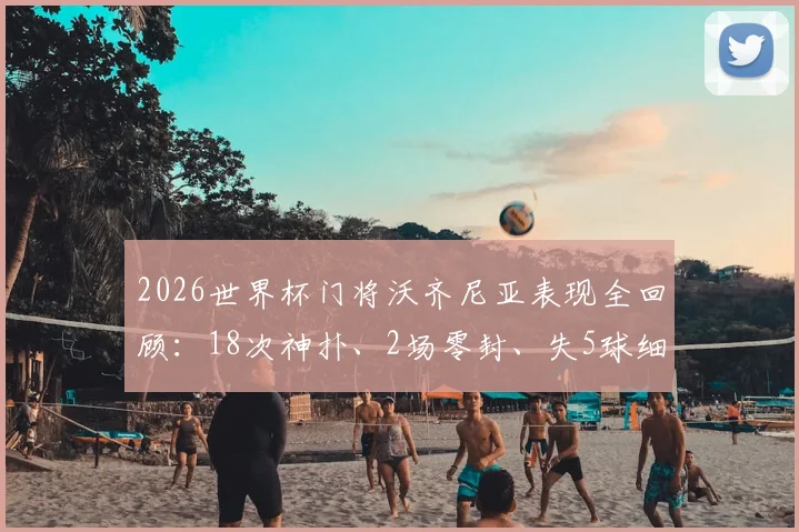 2026世界杯门将沃齐尼亚表现全回顾：18次神扑、2场零封、失5球细节解析