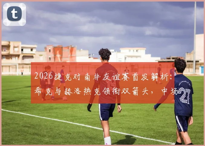 2026捷克对南非友谊赛首发解析：希克与赫洛热克领衔双箭头，中场核心绍切克为何替补待命