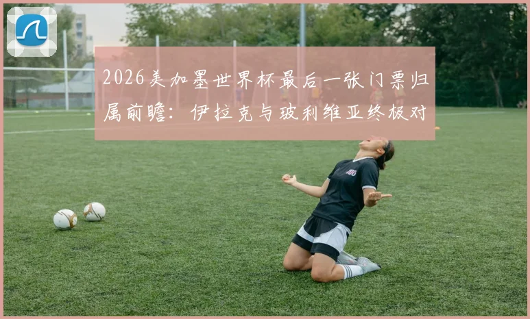2026美加墨世界杯最后一张门票归属前瞻：伊拉克与玻利维亚终极对决，谁能搭上末班车？