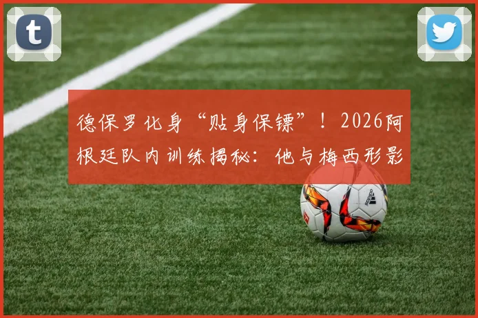 德保罗化身“贴身保镖”！2026阿根廷队内训练揭秘：他与梅西形影不离的真实原因