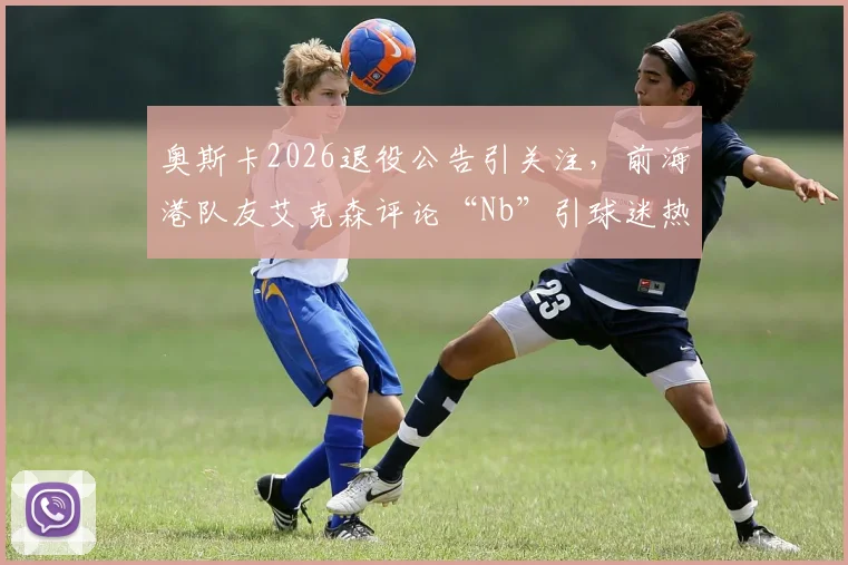 奥斯卡2026退役公告引关注，前海港队友艾克森评论“Nb”引球迷热议