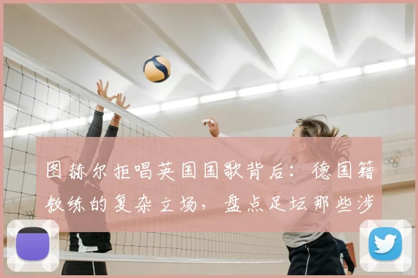 图赫尔拒唱英国国歌背后：德国籍教练的复杂立场，盘点足坛那些涉及国歌的争议时刻