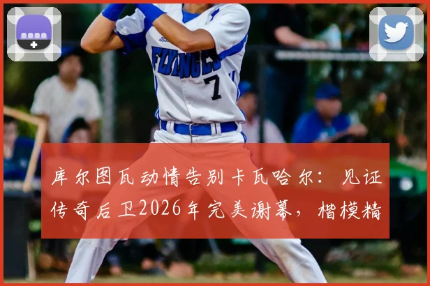 库尔图瓦动情告别卡瓦哈尔：见证传奇后卫2026年完美谢幕，楷模精神永存更衣室