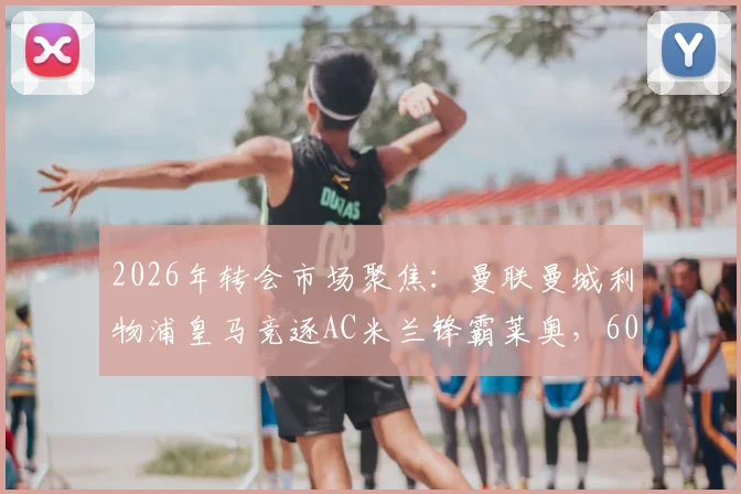 2026年转会市场聚焦：曼联曼城利物浦皇马竞逐AC米兰锋霸莱奥，6000万镑费用引发豪门博弈