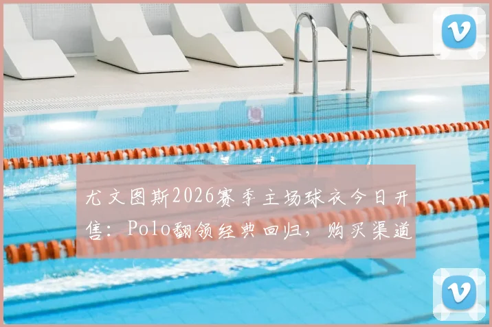 尤文图斯2026赛季主场球衣今日开售：Polo翻领经典回归，购买渠道、价格及与旧款对比全解析