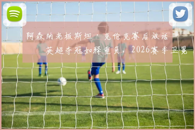 阿森纳老板斯坦·克伦克赛后放话：英超夺冠如释重负，2026赛季卫冕之路被曼城利物浦紧盯