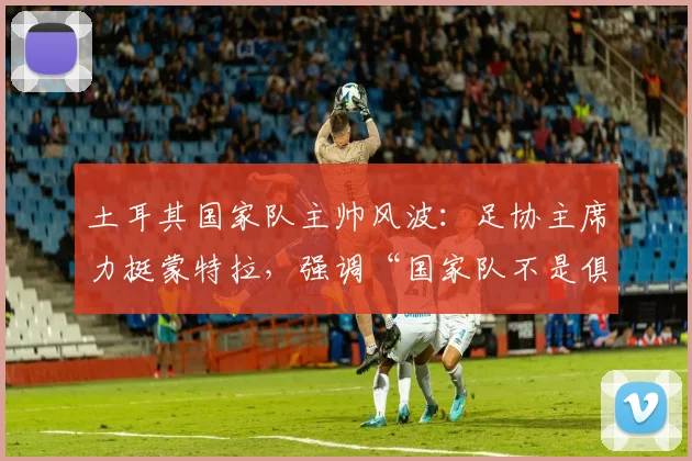 土耳其国家队主帅风波:足协主席力挺蒙特拉,强调“国家队不是俱乐部”,澄清换帅传闻并提供长期支持规划