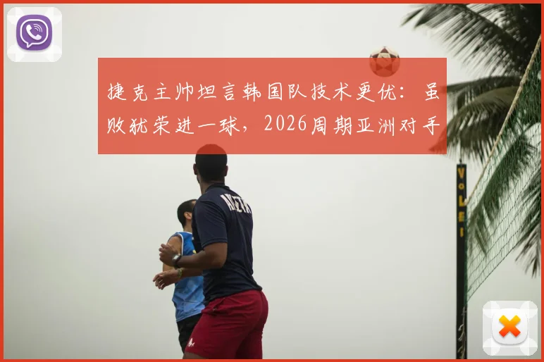 捷克主帅坦言韩国队技术更优:虽败犹荣进一球,2026周期亚洲对手需警惕