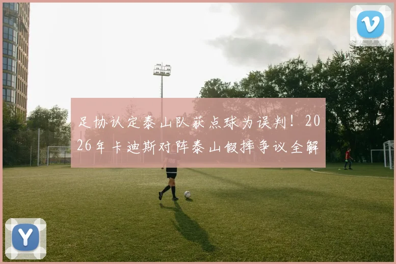 足协认定泰山队获点球为误判！2026年卡迪斯对阵泰山假摔争议全解析，足球判罚规则深度探讨