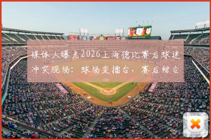 媒体人曝光2026上海德比赛后球迷冲突现场：球场变擂台，赛后综合格斗引争议