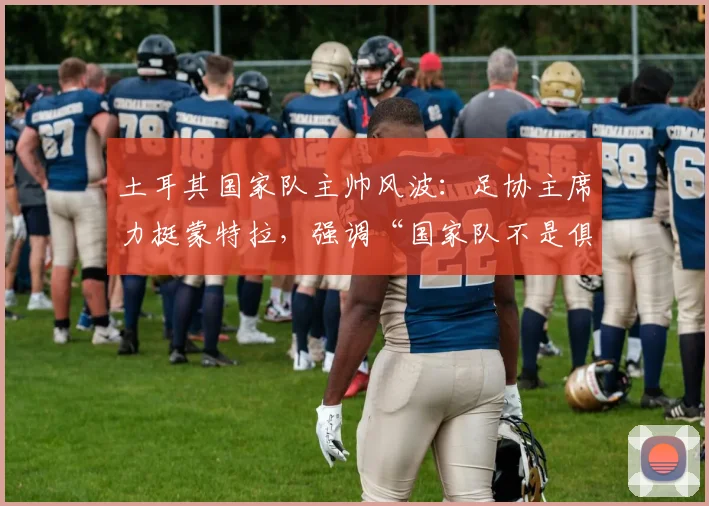 土耳其国家队主帅风波：足协主席力挺蒙特拉，强调“国家队不是俱乐部”，澄清换帅传闻并提供长期支持规划