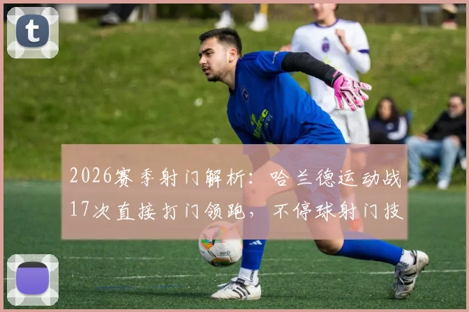 2026赛季射门解析:哈兰德运动战17次直接打门领跑,不停球射门技术教学指南