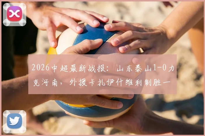 2026中超最新战报：山东泰山1-0力克河南，外援卡扎伊什维利制胜一球定乾坤