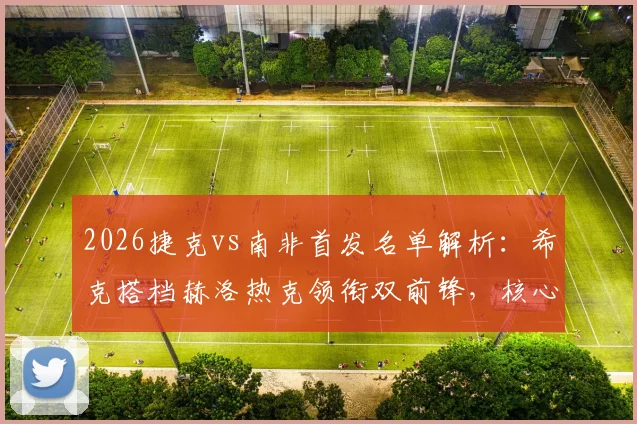 2026捷克vs南非首发名单解析：希克搭档赫洛热克领衔双前锋，核心绍切克为何替补？