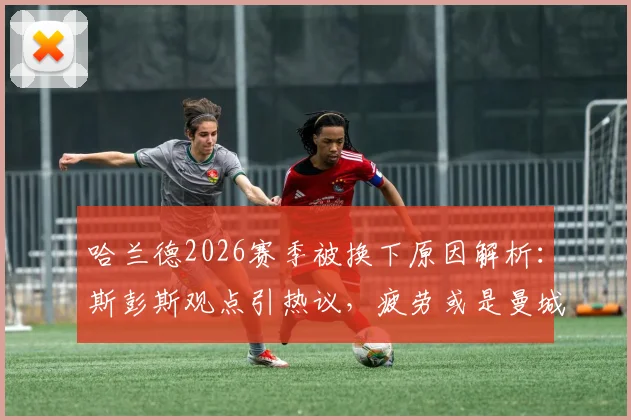 哈兰德2026赛季被换下原因解析：斯彭斯观点引热议，疲劳或是曼城战术关键调整