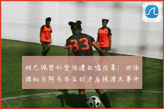 姆巴佩替补登场遭狂嘘内幕:世体揭秘与阿韦洛亚的矛盾根源及事件全解析
