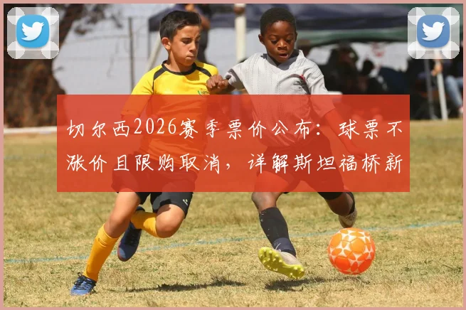 切尔西2026赛季票价公布:球票不涨价且限购取消,详解斯坦福桥新购票政策与会员优惠