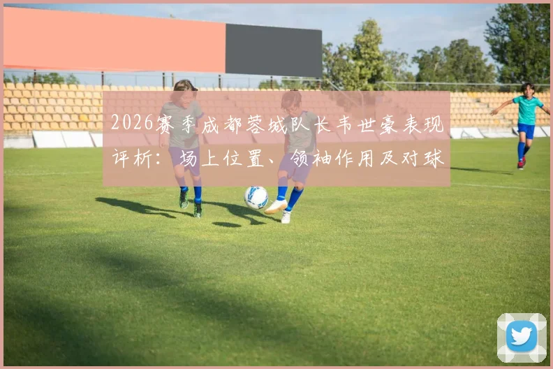 2026赛季成都蓉城队长韦世豪表现评析:场上位置、领袖作用及对球队攻防的真实影响力解读