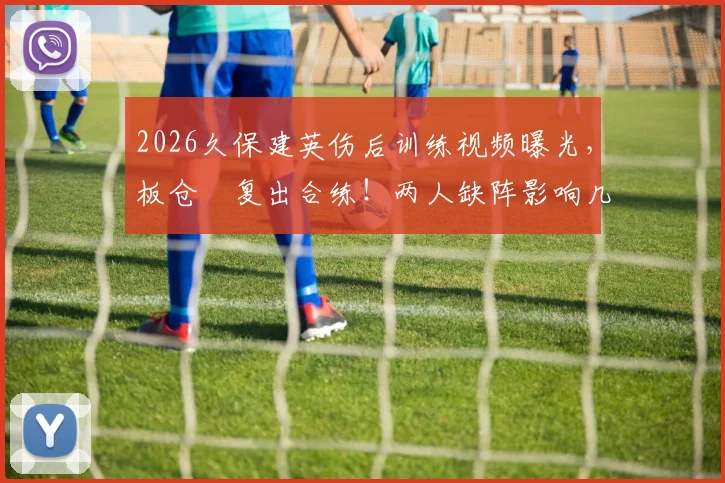 2026久保建英伤后训练视频曝光,板仓滉复出合练!两人缺阵影响几何?最新进展解读