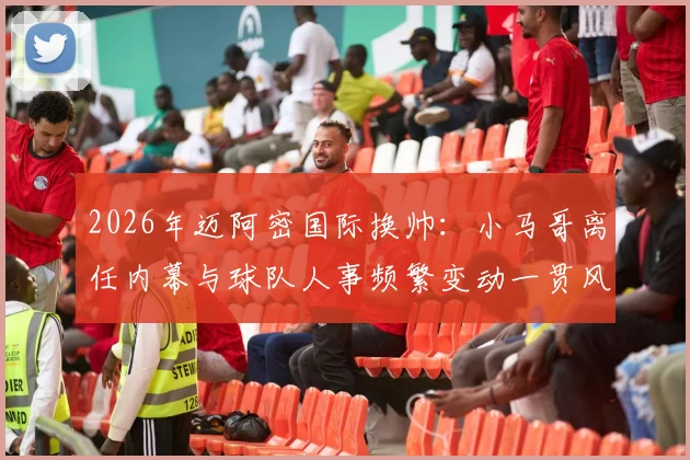 2026年迈阿密国际换帅：小马哥离任内幕与球队人事频繁变动一贯风格解析，TA爆料详情回顾