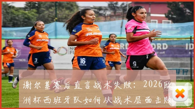 谢尔基赛后直言战术失败：2026欧洲杯西班牙队如何从战术层面击败法国队，深度解析双方战术差距