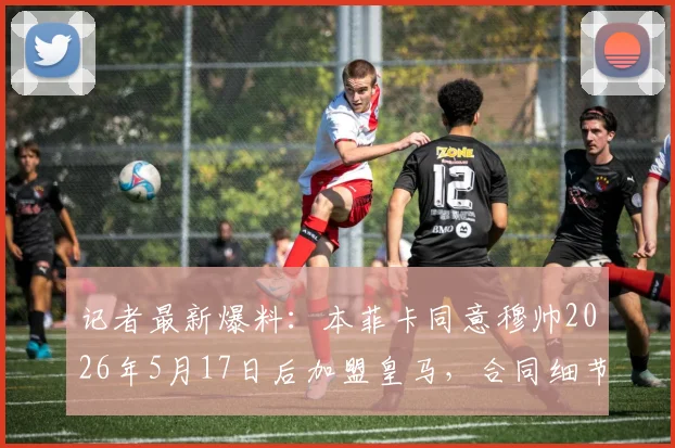 记者最新爆料:本菲卡同意穆帅2026年5月17日后加盟皇马,合同细节与600万欧元补偿金披露