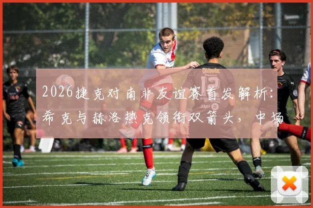 2026捷克对南非友谊赛首发解析：希克与赫洛热克领衔双箭头，中场核心绍切克为何替补待命