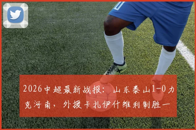 2026中超最新战报:山东泰山1-0力克河南,外援卡扎伊什维利制胜一球定乾坤