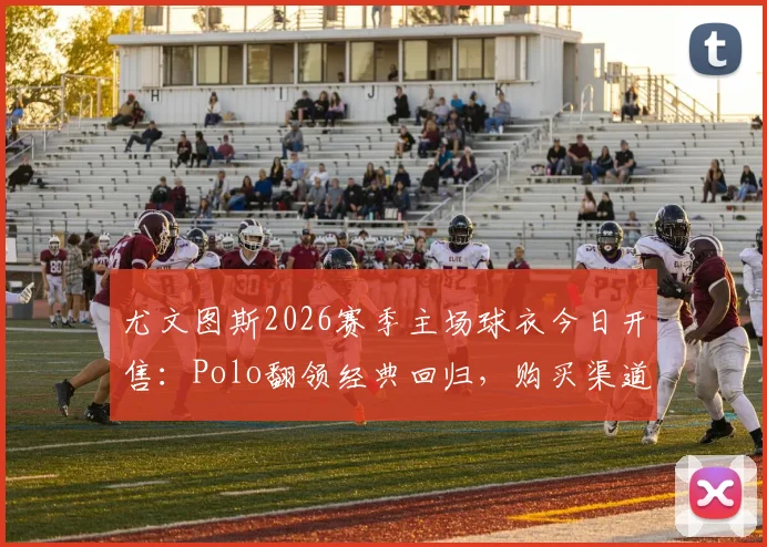 尤文图斯2026赛季主场球衣今日开售：Polo翻领经典回归，购买渠道、价格及与旧款对比全解析