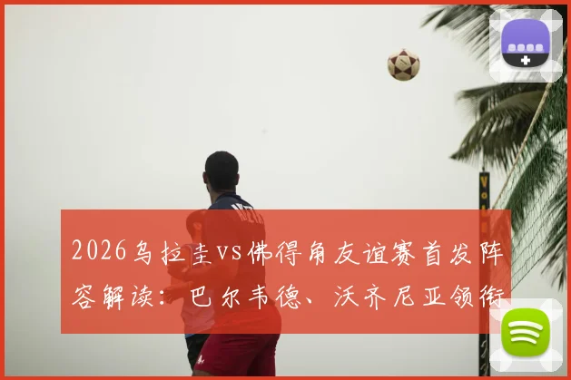 2026乌拉圭vs佛得角友谊赛首发阵容解读:巴尔韦德、沃齐尼亚领衔出战,附比赛时间与直播观看指南